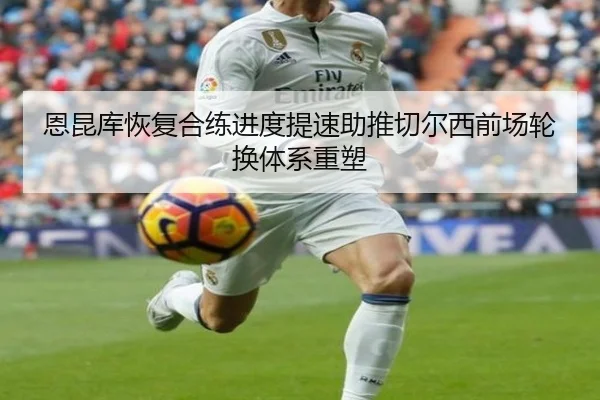 恩昆库恢复合练进度提速助推切尔西前场轮换体系重塑