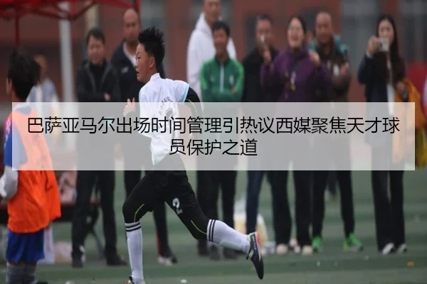 巴萨亚马尔出场时间管理引热议西媒聚焦天才球员保护之道