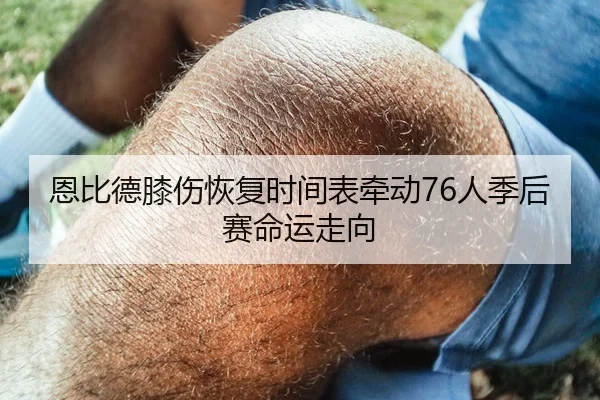 恩比德膝伤恢复时间表牵动76人季后赛命运走向