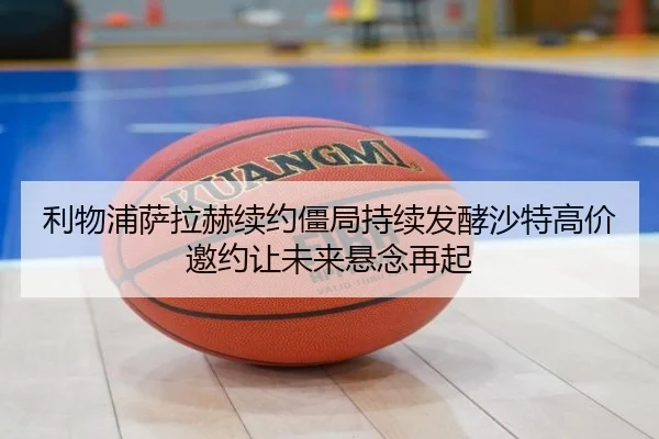 利物浦萨拉赫续约僵局持续发酵沙特高价邀约让未来悬念再起