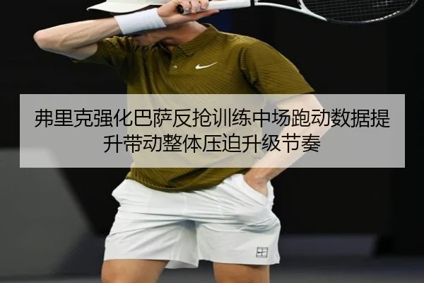 弗里克强化巴萨反抢训练中场跑动数据提升带动整体压迫升级节奏